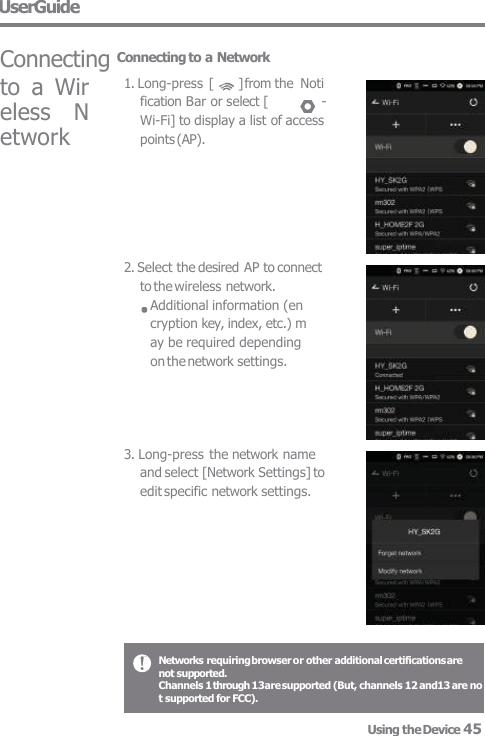 to  a  Wir  eless  N  etwork 2. Select the desired AP to connect  to the wireless network. Additional information (en  cryption key, index, etc.) m  ay be required depending  on the network settings. 3. Long-press the network name  and select [Network Settings] to  edit specific network settings. UserGuide  Connecting Connecting to a Network 1. Long-press  [  ] from the  Noti  fication Bar or select [  -  Wi-Fi] to display a list of access  points (AP). Networks requiring browser or other additional certifications are not supported. Channels 1 through 13are supported (But, channels 12 and13 are not supported for FCC).  Using the Device 45 