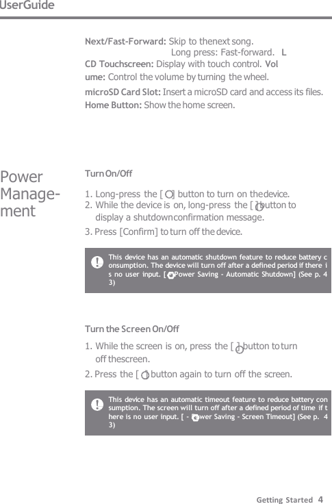 This  device has an automatic shutdown feature to reduce battery c  onsumption. The device will turn off after a defined period if there  i  s no user input. [ - Power Saving - Automatic Shutdown] (See p. 4  3) This device has an automatic timeout feature to reduce battery con  sumption. The screen will turn off after a defined period of time  if t  here is no user input. [ - Power Saving - Screen Timeout] (See p.  43) Turn the Screen On/Off 1. While the screen is on, press the [ ] button to turn  off thescreen. 2. Press the [  ] button again to turn off the screen. Turn On/Off 1. Long-press the [   ] button to turn on the device. 2. While the device is on, long-press the [ ] button to display a shutdown confirmation message. 3. Press [Confirm] to turn off the device. Power  Manage-  ment UserGuide  Next/Fast-Forward: Skip to thenext song. Long press: Fast-forward.   L CD Touchscreen: Display with touch control. Vol  ume: Control the volume by turning the wheel. microSD Card Slot: Insert a microSD card and access its files. Home Button: Show the home screen. Getting Started   4 