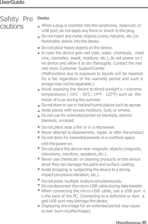 cautions UserGuide Safety  Pre  Device When a plug is inserted into the earphones, balanced, or USB port, do not apply any force or shock to the plug. Do not insert any metal objects (coins, hairpins, etc.) or flammable debris into the device. Do not place heavy objects on the device. In case the device gets wet (rain, water, chemicals,  medi cine, cosmetics, sweat, moisture, etc.), do not power on t  he device and allow it to dry thoroughly. Contact the nea  rest iriver Customer Support Center. (Malfunctions due to exposure to liquids will be repaired  for a  fee regardless of the warranty period and such d  amage may not be repairable.) Avoid exposing the device to direct sunlight o r extreme temperatures (-10℃ - 50℃; 14°F - 122°F) such as the inside of a car during the summer.  Do not store or use in hot and humid places such as saunas.  Avoid places with excess moisture, dust, or smoke. Do not use for extended period on blankets, electric  blankets, or carpet. Do not place near a fire or in a microwave. Never attempt to disassemble, repair, or alter the product. Do not store for extended periods in a confined space with the power on. Do not place the device near magnetic objects (magnets,  televisions, monitors, speakers, etc.). Never use chemicals or cleaning products on the device  since they can damage the paint and surface coating. Avoid dropping or subjecting the device to a strong  impact (excessive vibration, etc.). Do not press multiple buttons simultaneously. Do not disconnect the micro-USB cable during data transfer. When connecting the micro-USB  cable, use a USB port  o n the back of the PC. Connecting to a defective or dam  a ged USB port may damage the device. Displaying one image for an extended period may cause screen burn-in(afterimage). Miscellaneous 49 