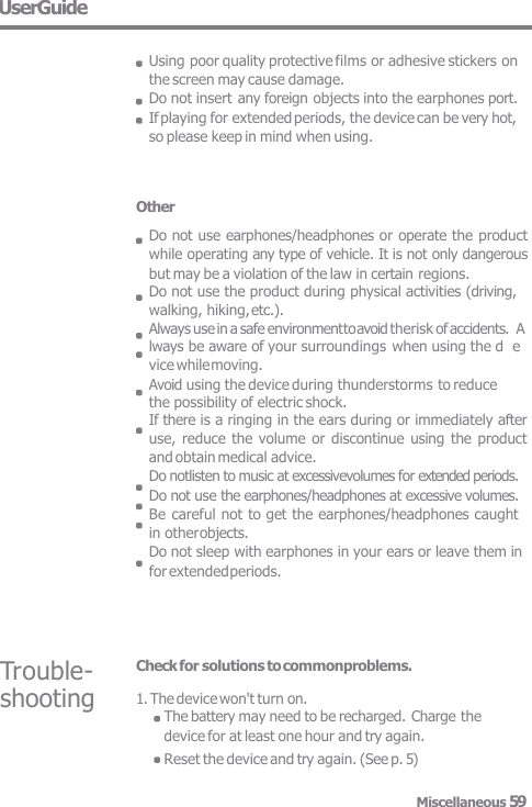Other Do not use earphones/headphones or operate the product  while operating any type of vehicle. It is not only dangerous  but may be a violation of the law in certain regions. Do not use the product during physical activities (driving,  walking, hiking, etc.). Always use in a safe environment to avoid therisk of accidents.  Always be aware of your surroundings  when using the d  evice while moving. Avoid using the device during thunderstorms to reduce the possibility of electric shock. If there is a ringing in the ears during or immediately after  use, reduce  the volume or  discontinue  using  the  product  and obtain medical advice. Do notlisten to music at excessivevolumes for extended periods.  Do not use the earphones/headphones at excessive volumes.  Be careful not to get the earphones/headphones caught  in other objects. Do not sleep with earphones in your ears or leave them in  for extended periods. Trouble-  shooting Check for solutions to commonproblems. 1. The device won&apos;t turn on. The battery may need to be recharged. Charge the device for at least one hour and try again. Reset the device and try again. (See p. 5) UserGuide  Using poor quality protective films or adhesive stickers on  the screen may cause damage. Do not insert any foreign objects into the earphones port.  If playing for extended periods, the device can be very hot,  so please keep in mind when using. Miscellaneous 59 