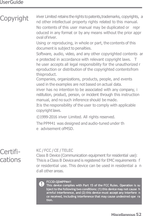 UserGuide Certifi- cations KC / FCC / CE / TELEC Class B Device (Communication equipment for residential use): This is a Class B Device and is registered for EMC requirements  for residential use. This device can be used in residential a  nd all other areas. Copyright iriver Limited retains the rights to patents, trademarks, copyrights,  and other intellectual property rights related to this manual.  No contents of this user manual may be duplicated or   repr oduced in any format or by any means without the prior appr  oval of iriver. Using or reproducing, in whole or part, the contents of this  document is subject to penalties. Software, audio, video, and any other copyrighted contents  are protected in accordance with relevant copyright laws.   T he user accepts all legal responsibility for the unauthorized r  eproduction or distribution of the copyrighted contents from thisproduct. Companies, organizations, products, people, and events  used in the examples are not based on actual data. iriver has no intention to be associated with any company, i  nstitution, product, person, or incident through this instruction  manual, and no such inference should be made. It is the responsibility of the user to comply with applicable  copyright laws. © 1999-2016 iriver Limited. All rights reserved. The PPM41 was designed and audio-tuned under th e  advisement of MSD. FCCID:QDMPPM41 This device complies with Part 15 of the FCC Rules. Operation is su  bject to the following two conditions: (1) this device may not cause  h  armful interference, and (2) this device must accept any interfere  nce received, including interference that may cause undesired ope  ration. Miscellaneous 52 