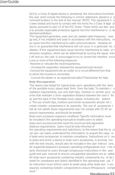 UserGuide (b) For a Class B digital device or peripheral, the instructions furnished  the user shall include the following or similar statement, placed in a  prominent location in the text of the manual: NOTE: This equipment h  as been tested and found to comply with the limits for a Class B digit  al device, pursuant to part 15 of the FCC Rules. These limits are desi  gned to provide reasonable protection against harmful interference in  a residential installation. This equipment generates, uses and can radiate radio frequency   ener gy and, if not installed and used in accordance with the instructions,  may cause harmful interference to radio communications.  However, th ere is no guarantee that interference will not occur in a particular ins  tallation. If this equipment does cause harmful interference to radio  or television reception, which can be determined by turning the equip  ment off and on, the user is encouraged to try to correct the interfere  nce by one or more of the following measures: -Reorient or relocate the receiving antenna. - Increase the separation between the equipment and receiver. -Connect the equipment into an outlet on a circuit different from that  to which the receiver is connected. - Consult the dealer or an experienced radio/TV technician for help Body-Wornoperation This device was tested for typical body-worn operations with the  back of the portable music player kept 5mm. from the body. To maintain c  ompliance requirements, use only belt-clips, holsters or similar acce  ssories that maintain a 5mm separation distance between the user’s  Body and the back of the Portable music player, including the   antenn a. The use of belt-clips, holsters and similar accessories should not c  ontain metallic components in its assembly. The use of  accessories t hat do not satisfy these requirements may not comply with CE RF ex  posure requirements, and should be avoided. Body-worn accessory exposure conditions “Specific information must  be included in the operating manuals to enable users to select body-worn accessories that meet the minimum test separation distance requirements. Users must be fully informed of the operating requirements and restrictions, to the extent that the ty  pical user can easily understand the information, to acquire the requi  red body-worn accessories to maintain compliance. Instructions on h  ow to place and orient a device in body-worn accessories, in accorda  nce with the test results, should also be included in the user instruct  ions. All supported bodyworn accessory operating configurations mus  t be clearly disclosed to users through conspicuous instructions in the  user guide and user manual to ensure unsupported operations are av  oided. All body-worn accessories containing metallic components mu  st be tested for compliance and clearly identified in the operating man  ual. The instruction must inform users to avoid using other body-wor  n accessories containing metallic components to ensure RFexposure  compliance.” Miscellaneous 53 