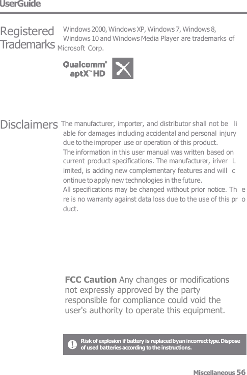 UserGuide Disclaimers The manufacturer, importer, and distributor shall not be   li able for damages including accidental and personal  injury  due to the improper use or operation of this product. The information in this user manual was written based on current product specifications. The manufacturer, iriver  Limited, is adding new complementary features and will  continue to apply new technologies in the future. All specifications may be changed without prior notice. Th  ere is no warranty against data loss due to the use of this pr  oduct. Registered Windows 2000, Windows XP, Windows 7, Windows 8, Windows 10 and Windows Media Player are trademarks of Trademarks Microsoft Corp. Risk of explosion if battery is replaced byan incorrect type. Dispose  of used batteries according to the instructions. Miscellaneous 56  FCC Caution Any changes or modifications not expressly approved by the party responsible for compliance could void the user&apos;s authority to operate this equipment. 