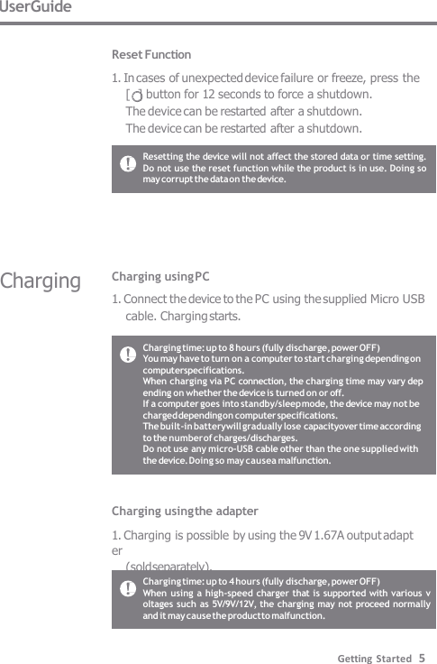 UserGuide  Reset Function 1. In cases of unexpected device failure or freeze, press the  [  ] button for 12 seconds to force a shutdown. The device can be restarted after a shutdown.  The device can be restarted after a shutdown. Resetting the device will not affect the stored data or time setting.  Do not use the reset function while the product is in use. Doing so  may corrupt the data on the device. Charging time: up to 8 hours (fully discharge, power OFF) You may have to turn on a computer to start charging depending on  computerspecifications. When charging via PC connection, the charging time may vary dep  ending on whether the device is turned on or off. If a computer goes into standby/sleep mode, the device may not be  charged depending on computer specifications. The built-in batterywill gradually lose capacityover time according  to the number of charges/discharges. Do not use any micro-USB cable other than the one supplied with the device. Doing so may causea malfunction. Charging time: up to 4 hours (fully discharge, power OFF) When using a high-speed charger that is supported with various v  oltages such as 5V/9V/12V, the charging  may not proceed normally  and it may cause the product to malfunction. Charging using PC 1. Connect the device to the PC using the supplied Micro USB  cable. Charging starts. Charging using the adapter  1. Charging is possible by using the 9V 1.67A output adapter (sold separately). Charging Getting Started   5 