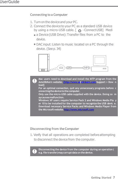 UserGuide  Connecting to a Computer  1. Turn on the device and your PC. 2. Connect the device to your PC as a standard USB device by using a micro-USB cable. [  - Connect USB]  Media Device (USB Drive): Transfer files from a PC to  the device. DAC input: Listen to music located on a PC through the  device. (See p. 34) Mac users need to download and install the MTP program from the  Astell&amp;Kern website. [http://www.astellnkern.com Support &gt; Dow  nload] For an optimal connection, quit any unnecessary programs before  connecting the device to the computer. Only use the micro-USB cable supplied with the device. Doing so  may causea malfunction. Windows XP users require Service Pack 2 and Windows Media Pla  yer 10 to be installed for the computer to recognize the USB devic  e. Download necessary Service Packs and Windows Media Player from  the Microsoft website.http://www.microsoft.com Disconnecting from the Computer 1. Verify that all operations are completed before attempting  to disconnect the device from the computer. Disconnecting the device from the computer during an operation ( e.g. file transfer) may corrupt data on the device. Getting Started   7 