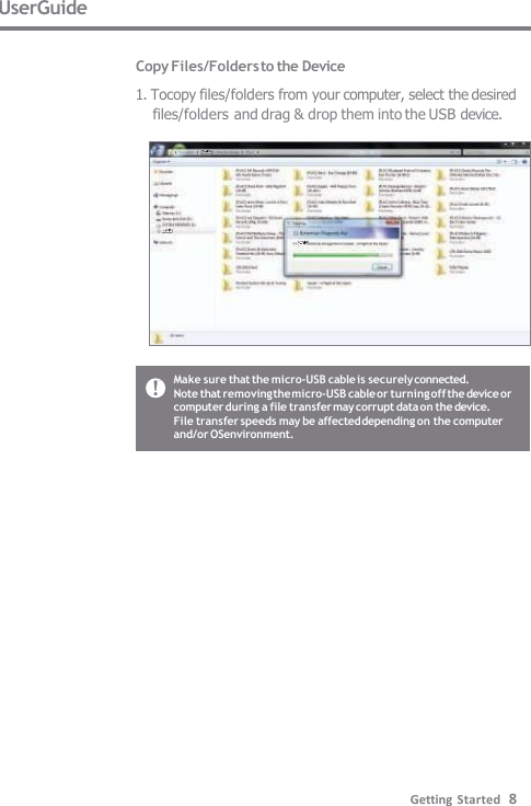 UserGuide  Copy Files/Folders to the Device 1. Tocopy files/folders from your computer, select the desired  files/folders and drag &amp; drop them into the USB device. Make sure that the micro-USB cable is securely connected. Note that removing the micro-USB cable or turning off the device or  computer during a file transfer may corrupt data on the device. File transfer speeds may be affected depending on the computer  and/or OSenvironment. Getting Started   8 