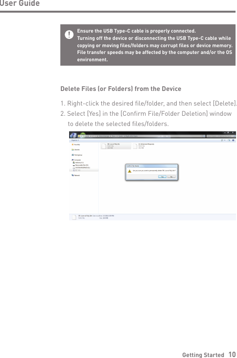 Getting Started   10User GuideDelete Files (or Folders) from the Device1. Right-click the desired file/folder, and then select [Delete].2. Select [Yes] in the [Confirm File/Folder Deletion] window   to delete the selected files/folders.Ensure the USB Type-C cable is properly connected.Turning off the device or disconnecting the USB Type-C cable while copying or moving files/folders may corrupt files or device memory.File transfer speeds may be affected by the computer and/or the OSenvironment. 