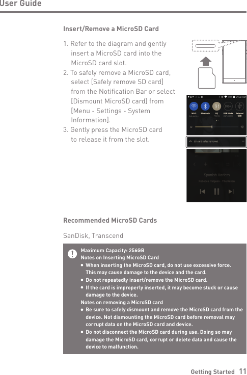 Getting Started   11User GuideMaximum Capacity: 256GBNotes on Inserting MicroSD Card  When inserting the MicroSD card, do not use excessive force.   This may cause damage to the device and the card.  Do not repeatedly insert/remove the MicroSD card.  If the card is improperly inserted, it may become stuck or cause   damage to the device.Notes on removing a MicroSD card  Be sure to safely dismount and remove the MicroSD card from the   device. Not dismounting the MicroSD card before removal may   corrupt data on the MicroSD card and device.  Do not disconnect the MicroSD card during use. Doing so may   damage the MicroSD card, corrupt or delete data and cause the   device to malfunction.Recommended MicroSD CardsSanDisk, TranscendInsert/Remove a MicroSD Card1. Refer to the diagram and gently   insert a MicroSD card into the   MicroSD card slot.2. To safely remove a MicroSD card,  select [Safely remove SD card]  from the Notification Bar or select  [Dismount MicroSD card] from  [Menu - Settings - System Information].3. Gently press the MicroSD card   to release it from the slot.