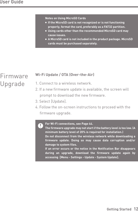 Getting Started   12User GuideFor Wi-Fi connections, see Page 44.The firmware upgrade may not start if the battery level is too low. (A minimum battery level of 20% is required for installation.)Do not disconnect from the wireless network while downloading a firmware update. Doing so may cause data corruption and/or damage to system files.If an error occurs or the notice in the Notification Bar disappears during an upgrade, download the firmware update again by accessing  [Menu - Settings - Update - System Update].Wi-Fi Update / OTA (Over-the-Air)1. Connect to a wireless network.2. If a new firmware update is available, the screen will   prompt to download the new firmware.3. Select [Update].4. Follow the on-screen instructions to proceed with the   firmware upgrade.FirmwareUpgradeNotes on Using MicroSD Cards  If the MicroSD card is not recognized or is not functioning   properly, format the card, preferably as a FAT32 partition.  Using cards other than the recommended MicroSD card may   cause issues.  A MicroSD card is not included in the product package. MicroSD   cards must be purchased separately.