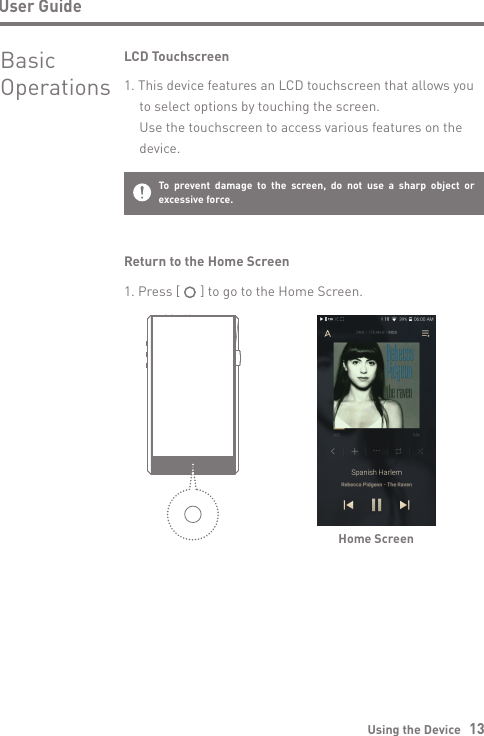 User GuideUsing the Device   13BasicOperationsLCD Touchscreen1. This device features an LCD touchscreen that allows you   to select options by touching the screen.  Use the touchscreen to access various features on the  device.To prevent damage to the screen, do not use a sharp object or excessive force.Return to the Home ScreenHome Screen1. Press [      ] to go to the Home Screen.