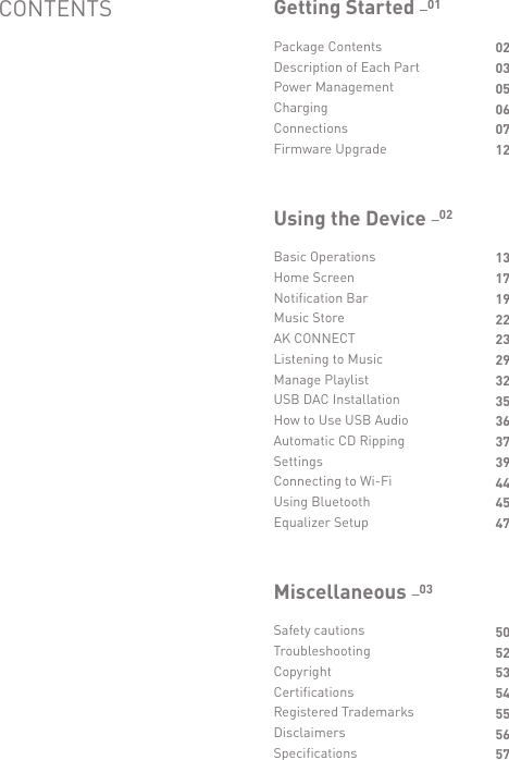 Package ContentsDescription of Each PartPower ManagementChargingConnectionsFirmware Upgrade020305060712Getting Started _01Basic OperationsHome ScreenNotification BarMusic StoreAK CONNECTListening to MusicManage PlaylistUSB DAC InstallationHow to Use USB AudioAutomatic CD RippingSettingsConnecting to Wi-FiUsing BluetoothEqualizer Setup1317192223293235363739444547Using the Device _02Safety cautionsTroubleshootingCopyrightCertificationsRegistered TrademarksDisclaimersSpecifications50525354555657Miscellaneous _03CONTENTS