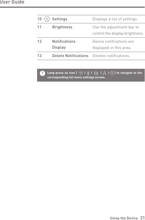 Long-press an icon [       /     /        /      /     ] to navigate to the corresponding full menu settings screen.Using the Device   21User GuideDisplays a list of settings.Use the adjustment bar to control the display brightness.Device notifications are displayed in this area.Deletes notifications.SettingsBrightnessNotificationsDisplayDelete Notifications101112 13