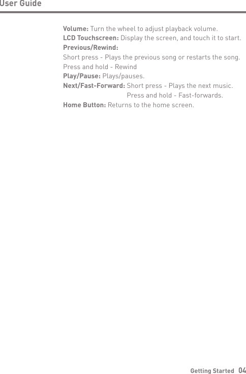 User GuideGetting Started   04Volume: Turn the wheel to adjust playback volume.LCD Touchscreen: Display the screen, and touch it to start.Previous/Rewind:Short press - Plays the previous song or restarts the song.  Press and hold - RewindPlay/Pause: Plays/pauses.Next/Fast-Forward: Short press - Plays the next music.  Press and hold - Fast-forwards.Home Button: Returns to the home screen.