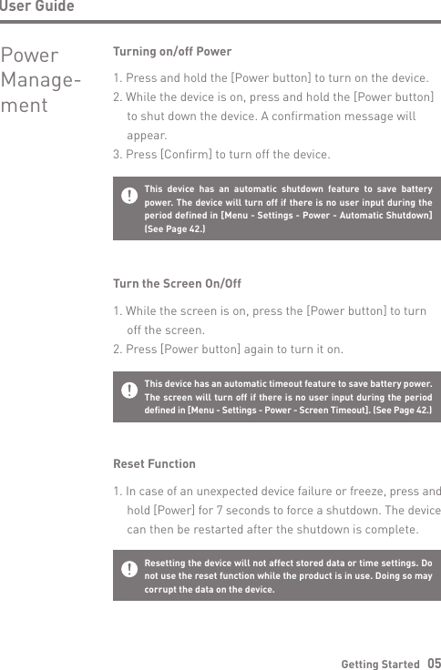 Getting Started   05User GuideResetting the device will not affect stored data or time settings. Do not use the reset function while the product is in use. Doing so may corrupt the data on the device. This device has an automatic timeout feature to save battery power. The screen will turn off if there is no user input during the period defined in [Menu - Settings - Power - Screen Timeout]. (See Page 42.)Reset Function1. In case of an unexpected device failure or freeze, press and  hold [Power] for 7 seconds to force a shutdown. The device   can then be restarted after the shutdown is complete.Turn the Screen On/Off1. While the screen is on, press the [Power button] to turn   off the screen.2. Press [Power button] again to turn it on.This device has an automatic shutdown feature to save battery power. The device will turn off if there is no user input during the period defined in [Menu - Settings - Power - Automatic Shutdown] (See Page 42.)Turning on/off Power1. Press and hold the [Power button] to turn on the device.2. While the device is on, press and hold the [Power button]   to shut down the device. A confirmation message will  appear.3. Press [Confirm] to turn off the device.Power Manage- ment
