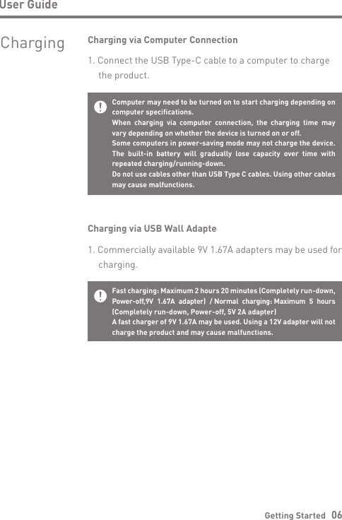 User GuideGetting Started   06Computer may need to be turned on to start charging depending on computer specifications.When charging via computer connection, the charging time may vary depending on whether the device is turned on or off.Some computers in power-saving mode may not charge the device. The built-in battery will gradually lose capacity over time with repeated charging/running-down.Do not use cables other than USB Type C cables. Using other cables may cause malfunctions.Charging via Computer Connection1. Connect the USB Type-C cable to a computer to charge   the product.Fast charging: Maximum 2 hours 20 minutes (Completely run-down, Power-off,9V  1.67A  adapter)  / Normal  charging: Maximum  5  hours (Completely run-down, Power-off, 5V 2A adapter)A fast charger of 9V 1.67A may be used. Using a 12V adapter will not charge the product and may cause malfunctions. Charging via USB Wall Adapte1. Commercially available 9V 1.67A adapters may be used for  charging.Charging