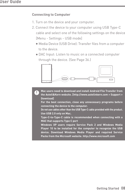 Getting Started   08User GuideConnecting to Computer1. Turn on the device and your computer.2. Connect the device to your computer using USB Type-C  cable and select one of the following settings on the device   [Menu - Settings - USB mode]     Media Device (USB Drive): Transfer files from a computer      to the device.     DAC Input: Listen to music on a connected computer     through the device. (See Page 36.)Mac users need to download and install Android File Transfer from the Astell&amp;Kern website. [http://www.astellnkern.com &gt; Support &gt; Download]For the best connection, close any unnecessary programs before connecting the device to the computer.Do not use cables other than the USB Type-C cable provided with the product.Use USB 2.0 only on Mac.Type-C-to-Type-C cable is recommended when connecting with a MAC that supports Type C portWindows XP users require Service Pack 2 and Windows Media Player 10 to be installed for the computer to recognize the USB device. Download Windows Media Player and required Service Packs from the Microsoft website. http://www.microsoft.com