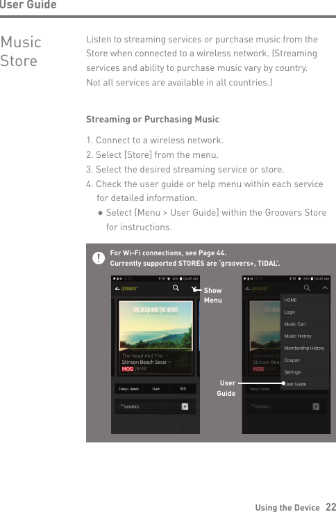 Using the Device   22User GuideStreaming or Purchasing Music1. Connect to a wireless network.2. Select [Store] from the menu.3. Select the desired streaming service or store.4. Check the user guide or help menu within each service   for detailed information.      Select [Menu &gt; User Guide] within the Groovers Store      for instructions.Listen to streaming services or purchase music from the Store when connected to a wireless network. (Streaming services and ability to purchase music vary by country.  Not all services are available in all countries.)Music StoreFor Wi-Fi connections, see Page 44.Currently supported STORES are ‘groovers+, TIDAL’.ShowMenuUserGuide