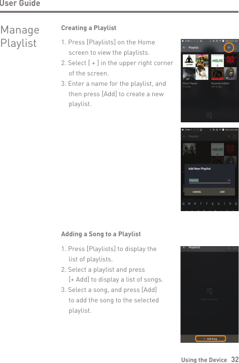 Using the Device   32User GuideManagePlaylistCreating a Playlist1. Press [Playlists] on the Home   screen to view the playlists.2. Select [ + ] in the upper right corner   of the screen.3. Enter a name for the playlist, and   then press [Add] to create a new  playlist.Adding a Song to a Playlist1. Press [Playlists] to display the   list of playlists.2. Select a playlist and press  [+ Add] to display a list of songs.3. Select a song, and press [Add]   to add the song to the selected  playlist.