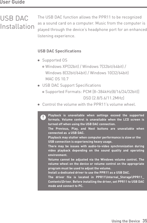 Using the Device   35User GuidePlayback is unavailable when settings exceed the supported formats. Volume control is unavailable when the LCD screen is turned off when using the USB DAC connection.The Previous, Play, and Next buttons are unavailable when connected as  a USB DAC.Playback may stutter when computer performance is slow or theUSB connection is experiencing heavy usage.There may be issues with audio-to-video synchronization during video playback depending on the sound quality and operating environment.Volume cannot be adjusted via the Windows volume control. The volume wheel on the device or volume control on the appropriate program must be used to adjust the volume.Install a dedicated driver to use the PPR11 as a USB DAC.The driver file is located in PPR11\Internal_Storage\PPR11_ Contents\Driver. Before installing the driver, set PPR11 to USB DAC mode and connect to PC.USB DACInstallationThe USB DAC function allows the PPR11 to be recognized as a sound card on a computer. Music from the computer is played through the device’s headphone port for an enhanced listening experience.USB DAC Specifications  Supported OS     Windows XP(32bit) / Windows 7(32bit/64bit) /      Windows 8(32bit/64bit) / Windows 10(32/64bit)      MAC OS 10.7  USB DAC Support Specifications     Supported Formats: PCM [8~384kHz(8/16/24/32bit)]                                           DSD [2.8/5.6/11.2MHz]  Control the volume with the PPR11’s volume wheel.