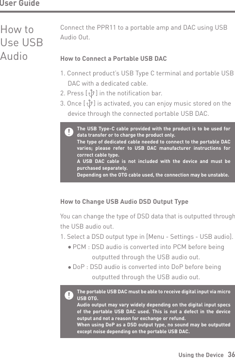 Using the Device   36User GuideHow to Use USB AudioConnect the PPR11 to a portable amp and DAC using USB Audio Out.How to Connect a Portable USB DAC1. Connect product’s USB Type C terminal and portable USB  DAC with a dedicated cable.2. Press [     ] in the notification bar.3. Once [     ] is activated, you can enjoy music stored on the   device through the connected portable USB DAC.How to Change USB Audio DSD Output TypeYou can change the type of DSD data that is outputted through the USB audio out.1. Select a DSD output type in [Menu - Settings - USB audio].     PCM : DSD audio is converted into PCM before being                 outputted through the USB audio out.     DoP : DSD audio is converted into DoP before being                outputted through the USB audio out.The USB Type-C cable provided with the product is to be used for data transfer or to charge the product only.The type of dedicated cable needed to connect to the portable DAC varies; please refer to USB DAC manufacturer instructions for correct cable type.A USB DAC cable is not included with the device and must be purchased separately.  Depending on the OTG cable used, the connection may be unstable.The portable USB DAC must be able to receive digital input via micro USB OTG.Audio output may vary widely depending on the digital input specs of the portable USB DAC used. This is not a defect in the device output and not a reason for exchange or refund.When using DoP as a DSD output type, no sound may be outputted except noise depending on the portable USB DAC.