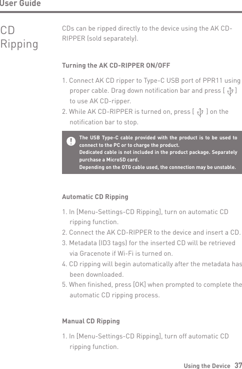 Using the Device   37User GuideCD RippingCDs can be ripped directly to the device using the AK CD-RIPPER (sold separately).Turning the AK CD-RIPPER ON/OFF1. Connect AK CD ripper to Type-C USB port of PPR11 using  proper cable. Drag down notification bar and press [      ]  to use AK CD-ripper.2. While AK CD-RIPPER is turned on, press [       ] on the  notification bar to stop.Automatic CD Ripping1. In [Menu-Settings-CD Ripping], turn on automatic CD   ripping function.2. Connect the AK CD-RIPPER to the device and insert a CD.3. Metadata (ID3 tags) for the inserted CD will be retrieved   via Gracenote if Wi-Fi is turned on.4. CD ripping will begin automatically after the metadata has   been downloaded.5. When finished, press [OK] when prompted to complete the   automatic CD ripping process.The USB Type-C cable provided with the product is to be used to connect to the PC or to charge the product.Dedicated cable is not included in the product package. Separately purchase a MicroSD card.Depending on the OTG cable used, the connection may be unstable.Manual CD Ripping1. In [Menu-Settings-CD Ripping], turn off automatic CD   ripping function.