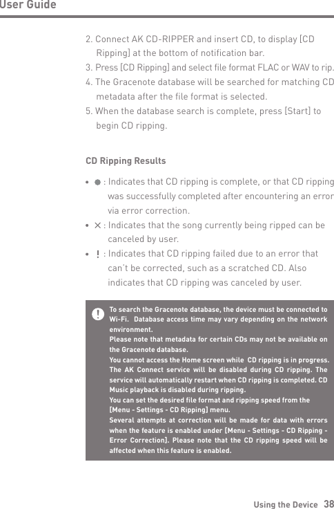 Using the Device   38User GuideCD Ripping Results     : Indicates that CD ripping is complete, or that CD ripping        was successfully completed after encountering an error        via error correction.     : Indicates that the song currently being ripped can be        canceled by user.     : Indicates that CD ripping failed due to an error that        can’t be corrected, such as a scratched CD. Also        indicates that CD ripping was canceled by user.To search the Gracenote database, the device must be connected to Wi-Fi.  Database access time may vary depending on the network environment.Please note that metadata for certain CDs may not be available on the Gracenote database.You cannot access the Home screen while  CD ripping is in progress.The AK Connect service will be disabled during CD ripping. The service will automatically restart when CD ripping is completed. CD Music playback is disabled during ripping.You can set the desired file format and ripping speed from the[Menu - Settings - CD Ripping] menu.Several attempts at correction will be made for data with errors when the feature is enabled under [Menu - Settings - CD Ripping - Error Correction]. Please note that the CD ripping speed will be affected when this feature is enabled.2. Connect AK CD-RIPPER and insert CD, to display [CD   Ripping] at the bottom of notification bar.3. Press [CD Ripping] and select file format FLAC or WAV to rip.4. The Gracenote database will be searched for matching CD   metadata after the file format is selected.5. When the database search is complete, press [Start] to   begin CD ripping.