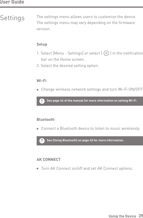 Using the Device   39User GuideSettings The settings menu allows users to customize the device. The settings menu may vary depending on the firmware version.Setup1. Select [Menu - Settings] or select [        ] in the notification  bar on the Home screen.2. Select the desired setting option.Wi-Fi  Change wireless network settings and turn Wi-Fi ON/OFF.Bluetooth  Connect a Bluetooth device to listen to music wirelessly.See page 44 of the manual for more information on setting Wi-Fi.See [Using Bluetooth] on page 45 for more information.AK CONNECT  Turn AK Connect on/off and set AK Connect options.