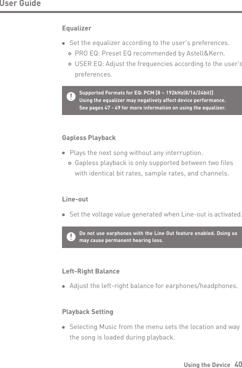 Using the Device   40User GuideGapless Playback  Plays the next song without any interruption.           Gapless playback is only supported between two files      with identical bit rates, sample rates, and channels.Line-out Set the voltage value generated when Line-out is activated.Do not use earphones with the Line Out feature enabled. Doing so may cause permanent hearing loss.Supported Formats for EQ: PCM [8 ~ 192kHz(8/16/24bit)]Using the equalizer may negatively affect device performance. See pages 47 - 49 for more information on using the equalizer.Equalizer  Set the equalizer according to the user&apos;s preferences.       PRO EQ: Preset EQ recommended by Astell&amp;Kern.     USER EQ: Adjust the frequencies according to the user&apos;s      preferences.Left-Right Balance  Adjust the left-right balance for earphones/headphones.Playback Setting  Selecting Music from the menu sets the location and way  the song is loaded during playback.