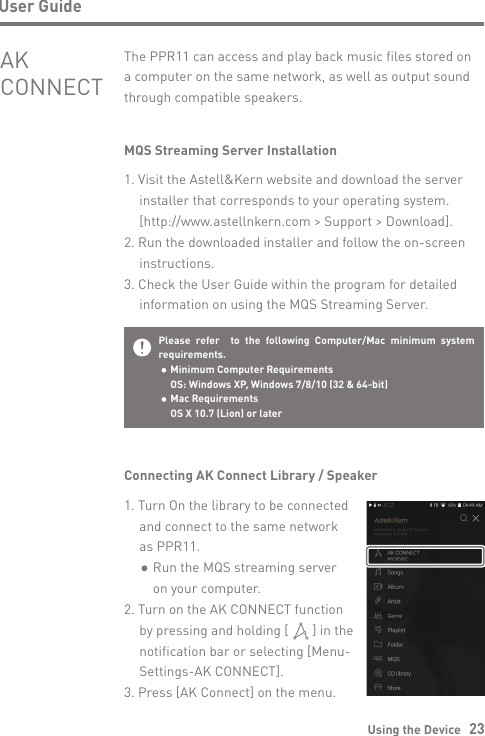 Using the Device   23User GuideMQS Streaming Server Installation1. Visit the Astell&amp;Kern website and download the server   installer that corresponds to your operating system.   [http://www.astellnkern.com &gt; Support &gt; Download].2. Run the downloaded installer and follow the on-screen  instructions.3. Check the User Guide within the program for detailed   information on using the MQS Streaming Server.The PPR11 can access and play back music files stored on a computer on the same network, as well as output sound through compatible speakers.AK CONNECTPlease refer  to the following Computer/Mac minimum system requirements.  Minimum Computer Requirements  OS: Windows XP, Windows 7/8/10 (32 &amp; 64-bit)   Mac Requirements  OS X 10.7 (Lion) or laterConnecting AK Connect Library / Speaker1. Turn On the library to be connected   and connect to the same network   as PPR11.      Run the MQS streaming server      on your computer.2. Turn on the AK CONNECT function   by pressing and holding [       ] in the   notification bar or selecting [Menu-  Settings-AK CONNECT].3. Press [AK Connect] on the menu.