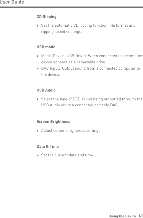 Using the Device   41User GuideUSB Audio  Select the type of DSD sound being outputted through the   USB Audio out to a connected portable DAC.CD Ripping  Set the automatic CD ripping function, file format and   ripping speed seetings.Screen Brightness  Adjust screen brightness settings.Date &amp; Time  Set the current date and time.USB mode  Media Device (USB Drive): When connected to a computer,   device appears as a removable drive.  DAC Input:  Output sound from a connected computer to   the device.