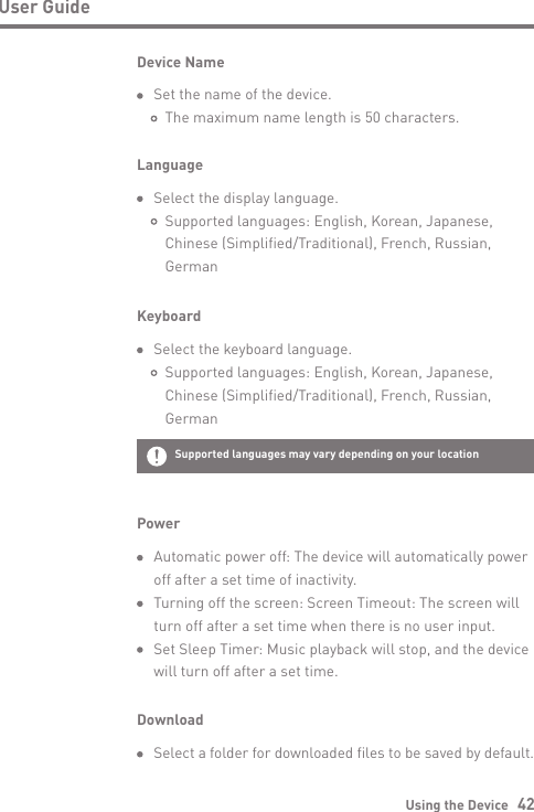 Using the Device   42User GuideLanguage  Select the display language.     Supported languages: English, Korean, Japanese,      Chinese (Simplified/Traditional), French, Russian,      GermanPower  Automatic power off: The device will automatically power  off after a set time of inactivity.  Turning off the screen: Screen Timeout: The screen will   turn off after a set time when there is no user input.     Set Sleep Timer: Music playback will stop, and the device   will turn off after a set time.Keyboard  Select the keyboard language.     Supported languages: English, Korean, Japanese,      Chinese (Simplified/Traditional), French, Russian,      GermanDownload Select a folder for downloaded files to be saved by default.Device Name  Set the name of the device.     The maximum name length is 50 characters.Supported languages   may vary depending on your location