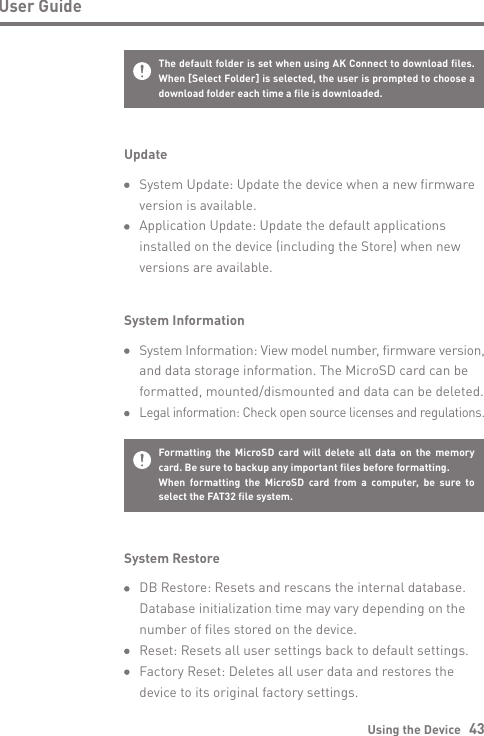 Using the Device   43User GuideSystem Information System Information: View model number, firmware version,   and data storage information. The MicroSD card can be   formatted, mounted/dismounted and data can be deleted. Legal information: Check open source licenses and regulations.Formatting the MicroSD card will delete all data on the memory card. Be sure to backup any important files before formatting.When formatting the MicroSD card from a computer, be sure to select the FAT32 file system.System Restore  DB Restore: Resets and rescans the internal database.   Database initialization time may vary depending on the   number of files stored on the device.  Reset: Resets all user settings back to default settings.   Factory Reset: Deletes all user data and restores the   device to its original factory settings.Update  System Update: Update the device when a new firmware   version is available.  Application Update: Update the default applications   installed on the device (including the Store) when new   versions are available.The default folder is set when using AK Connect to download files. When [Select Folder] is selected, the user is prompted to choose a download folder each time a file is downloaded. 