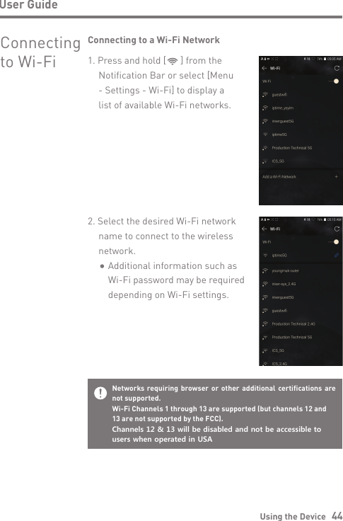 Using the Device   44User GuideConnecting  to Wi-Fi2. Select the desired Wi-Fi network name to connect to the wireless network.    Additional information such as     Wi-Fi password may be required     depending on Wi-Fi settings.Connecting to a Wi-Fi Network1. Press and hold [      ] from theNotification Bar or select [Menu- Settings - Wi-Fi] to display a list of available Wi-Fi networks.Networks requiring browser or other additional certifications are not supported.Wi-Fi Channels 1 through 13 are supported (but channels 12 and 13 are not supported by the FCC).Channels 12 &amp; 13 will be disabled and not be accessible to users when operated in USA