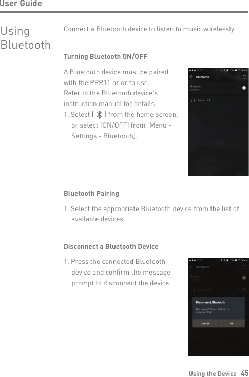 Using the Device   45User GuideUsingBluetoothConnect a Bluetooth device to listen to music wirelessly.Turning Bluetooth ON/OFFA Bluetooth device must be paired with the PPR11 prior to use. Refer to the Bluetooth device&apos;s instruction manual for details.1. Select [      ] from the home screen,   or select [ON/OFF] from [Menu -  Settings - Bluetooth].Bluetooth Pairing1. Select the appropriate Bluetooth device from the list of   available devices.Disconnect a Bluetooth Device1. Press the connected Bluetooth   device and confirm the message   prompt to disconnect the device.