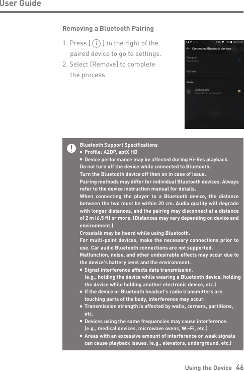 Using the Device   46User GuideBluetooth Support Specifications  Profile: A2DP, aptX HD  Device performance may be affected during Hi-Res playback. Do not turn off the device while connected to Bluetooth.Turn the Bluetooth device off then on in case of issue.Pairing methods may differ for individual Bluetooth devices. Always refer to the device instruction manual for details.When connecting the player to a Bluetooth device, the distance between the two must be within 20 cm. Audio quality will degrade with longer distances, and the pairing may disconnect at a distance of 2 m (6.5 ft) or more. (Distances may vary depending on device and environment.)Crosstalk may be heard while using Bluetooth.For multi-point devices, make the necessary connections prior to use. Car audio Bluetooth connections are not supported.Malfunction, noise, and other undesirable effects may occur due to the device&apos;s battery level and the environment.  Signal interference affects data transmission.   (e.g., holding the device while wearing a Bluetooth device, holding   the device while holding another electronic device, etc.)  If the device or Bluetooth headset&apos;s radio transmitters are   touching parts of the body, interference may occur.  Transmission strength is affected by walls, corners, partitions,  etc.  Devices using the same frequencies may cause interference.   (e.g., medical devices, microwave ovens, Wi-Fi, etc.)  Areas with an excessive amount of interference or weak signals   can cause playback issues. (e.g., elevators, underground, etc.) Removing a Bluetooth Pairing1. Press [       ] to the right of the   paired device to go to settings.2. Select [Remove] to complete   the process.