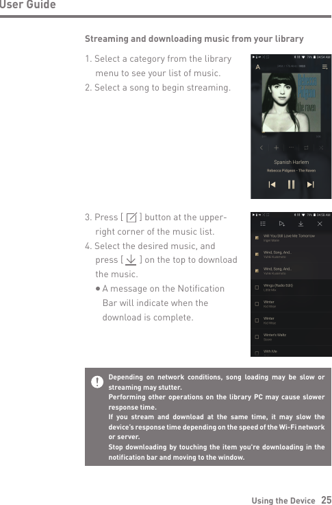 Using the Device   25User GuideStreaming and downloading music from your library1. Select a category from the library   menu to see your list of music.2. Select a song to begin streaming.3. Press [       ] button at the upper-   right corner of the music list.4. Select the desired music, and   press [       ] on the top to download   the music.     A message on the Notification      Bar will indicate when the      download is complete.Depending on network conditions, song loading may be slow or streaming may stutter.Performing other operations on the library PC may cause slower response time.If you stream and download at the same time, it may slow the device’s response time depending on the speed of the Wi-Fi network or server.Stop downloading by touching the item you&apos;re downloading in the notification bar and moving to the window.