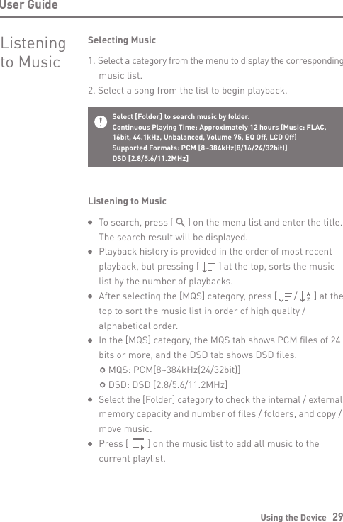 Using the Device   29User GuideTo search, press [      ] on the menu list and enter the title. The search result will be displayed.Playback history is provided in the order of most recent playback, but pressing [        ] at the top, sorts the music list by the number of playbacks.After selecting the [MQS] category, press [       /       ] at the top to sort the music list in order of high quality / alphabetical order.In the [MQS] category, the MQS tab shows PCM files of 24 bits or more, and the DSD tab shows DSD files.    MQS: PCM[8~384kHz(24/32bit)]    DSD: DSD [2.8/5.6/11.2MHz]Select the [Folder] category to check the internal / external memory capacity and number of files / folders, and copy / move music.Press [        ] on the music list to add all music to the current playlist.Listening to MusicSelecting Music1. Select a category from the menu to display the corresponding   music list.2. Select a song from the list to begin playback.Listening to MusicSelect [Folder] to search music by folder.Continuous Playing Time: Approximately 12 hours (Music: FLAC,16bit, 44.1kHz, Unbalanced, Volume 75, EQ Off, LCD Off) Supported Formats: PCM [8~384kHz(8/16/24/32bit)]DSD [2.8/5.6/11.2MHz]