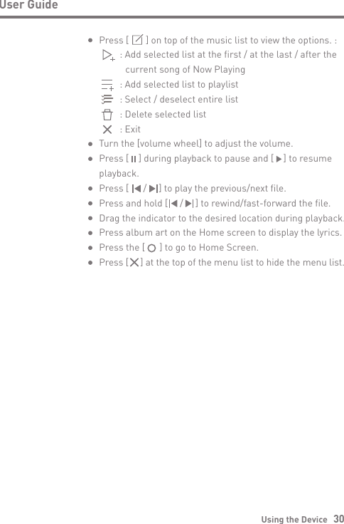 Using the Device   30User GuidePress [       ] on top of the music list to view the options. :      : Add selected list at the first / at the last / after the         current song of Now Playing      : Add selected list to playlist      : Select / deselect entire list      : Delete selected list      : ExitTurn the [volume wheel] to adjust the volume.Press [    ] during playback to pause and [    ] to resume playback.Press [      /     ] to play the previous/next file.Press and hold [     /     ] to rewind/fast-forward the file.Drag the indicator to the desired location during playback. Press album art on the Home screen to display the lyrics.Press the [      ] to go to Home Screen.Press [     ] at the top of the menu list to hide the menu list.