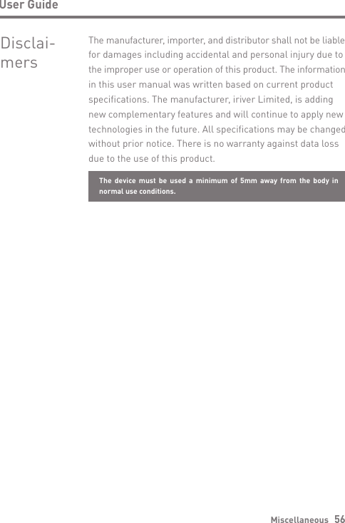 Miscellaneous   56User GuideDisclai- mersThe manufacturer, importer, and distributor shall not be liable for damages including accidental and personal injury due to the improper use or operation of this product. The information in this user manual was written based on current product specifications. The manufacturer, iriver Limited, is adding new complementary features and will continue to apply new technologies in the future. All specifications may be changed without prior notice. There is no warranty against data loss due to the use of this product.The device must be used a minimum of 5mm away from the body in normal use conditions.