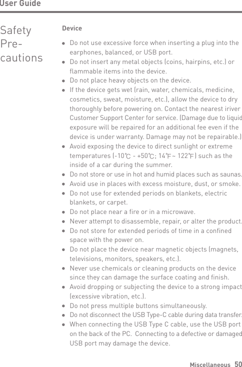 Miscellaneous   50User GuideSafety Pre-cautionsDeviceDo not use excessive force when inserting a plug into the earphones, balanced, or USB port. Do not insert any metal objects (coins, hairpins, etc.) or flammable items into the device.Do not place heavy objects on the device.If the device gets wet (rain, water, chemicals, medicine, cosmetics, sweat, moisture, etc.), allow the device to dry thoroughly before powering on. Contact the nearest iriver Customer Support Center for service. (Damage due to liquid exposure will be repaired for an additional fee even if the device is under warranty. Damage may not be repairable.) Avoid exposing the device to direct sunlight or extreme temperatures (-10℃ - +50℃; 14℉~ 122℉) such as the inside of a car during the summer.Do not store or use in hot and humid places such as saunas. Avoid use in places with excess moisture, dust, or smoke.Do not use for extended periods on blankets, electric blankets, or carpet.Do not place near a fire or in a microwave.Never attempt to disassemble, repair, or alter the product. Do not store for extended periods of time in a confined space with the power on.Do not place the device near magnetic objects (magnets, televisions, monitors, speakers, etc.).Never use chemicals or cleaning products on the device since they can damage the surface coating and finish. Avoid dropping or subjecting the device to a strong impact (excessive vibration, etc.).Do not press multiple buttons simultaneously.Do not disconnect the USB Type-C cable during data transfer.When connecting the USB Type C cable, use the USB port on the back of the PC.  Connecting to a defective or damaged USB port may damage the device.