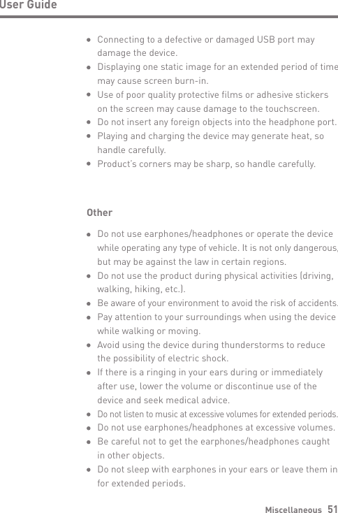 Miscellaneous   51User GuideOtherDo not use earphones/headphones or operate the device while operating any type of vehicle. It is not only dangerous, but may be against the law in certain regions.Do not use the product during physical activities (driving, walking, hiking, etc.).Be aware of your environment to avoid the risk of accidents. Pay attention to your surroundings when using the device while walking or moving.Avoid using the device during thunderstorms to reduce the possibility of electric shock.If there is a ringing in your ears during or immediately after use, lower the volume or discontinue use of the device and seek medical advice.Do not listen to music at excessive volumes for extended periods. Do not use earphones/headphones at excessive volumes.Be careful not to get the earphones/headphones caught in other objects.Do not sleep with earphones in your ears or leave them in for extended periods.Connecting to a defective or damaged USB port may damage the device.Displaying one static image for an extended period of time may cause screen burn-in.Use of poor quality protective films or adhesive stickers on the screen may cause damage to the touchscreen.Do not insert any foreign objects into the headphone port. Playing and charging the device may generate heat, so handle carefully.Product’s corners may be sharp, so handle carefully.