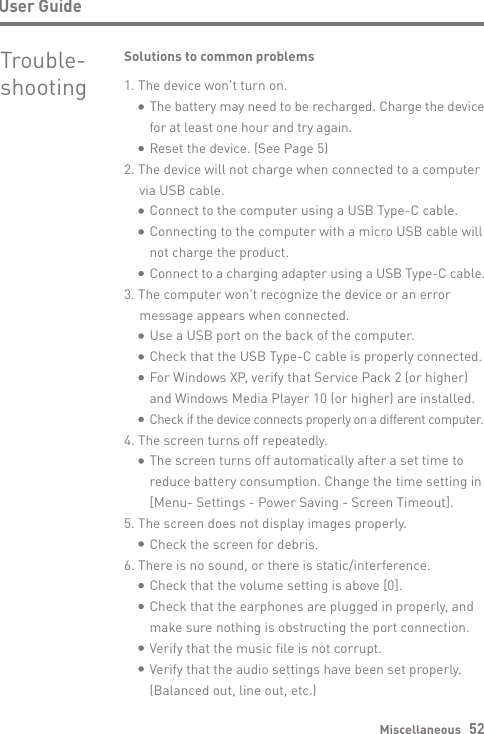 Miscellaneous   52User GuideTrouble- shootingSolutions to common problems1. The device won&apos;t turn on.     The battery may need to be recharged. Charge the device      for at least one hour and try again.     Reset the device. (See Page 5)2. The device will not charge when connected to a computer   via USB cable.     Connect to the computer using a USB Type-C cable.      Connecting to the computer with a micro USB cable will      not charge the product.     Connect to a charging adapter using a USB Type-C cable.3. The computer won&apos;t recognize the device or an error   message appears when connected.     Use a USB port on the back of the computer.     Check that the USB Type-C cable is properly connected.      For Windows XP, verify that Service Pack 2 (or higher)      and Windows Media Player 10 (or higher) are installed.      Check if the device connects properly on a different computer.4. The screen turns off repeatedly.     The screen turns off automatically after a set time to      reduce battery consumption. Change the time setting in      [Menu- Settings - Power Saving - Screen Timeout].5. The screen does not display images properly.     Check the screen for debris.6. There is no sound, or there is static/interference.     Check that the volume setting is above [0].     Check that the earphones are plugged in properly, and      make sure nothing is obstructing the port connection.      Verify that the music file is not corrupt.     Verify that the audio settings have been set properly.      (Balanced out, line out, etc.)