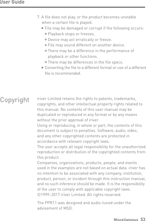 Miscellaneous   53User Guide7. A file does not play, or the product becomes unstable   when a certain file is played.     File may be damaged or corrupt if the following occurs:         Playback stops or freezes.        Device may act erratically or freeze.        File may sound different on another device.         There may be a difference in the performance of         playback or other functions.        There may be differences in the file specs.     Converting the file to a different format or use of a different      file is recommended.Copyright iriver Limited retains the rights to patents, trademarks, copyrights, and other intellectual property rights related tothis manual. No contents of this user manual may be duplicated or reproduced in any format or by any means without the prior approval of iriver.Using or reproducing, in whole or part, the contents of this document is subject to penalties. Software, audio, video, and any other copyrighted contents are protected in accordance with relevant copyright laws.The user accepts all legal responsibility for the unauthorized reproduction or distribution of the copyrighted contents from this product.Companies, organizations, products, people, and events used in the examples are not based on actual data. iriver has no intention to be associated with any company, institution, product, person, or incident through this instruction manual, and no such inference should be made. It is the responsibility of the user to comply with applicable copyright laws.©1999~2017 iriver Limited. All rights reserved.The PPR11 was designed and audio-tuned under the advisement of MSD.