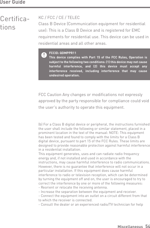 Miscellaneous   54User GuideCertifica- tionsKC / FCC / CE / TELECClass B Device (Communication equipment for residential use): This is a Class B Device and is registered for EMC requirements for residential use. This device can be used in residential areas and all other areas.FCCID: QDMPPR11This device complies with Part 15 of the FCC Rules, Operation is subject to the following two conditions: (1) this device may not cause harmful interference, and (2) this device must accept any interference received, including interference that may cause undesired operation.FCC Caution Any changes or modifications not expressly approved by the party responsible for compliance could void the user&apos;s authority to operate this equipment.(b) For a Class B digital device or peripheral, the instructions furnished the user shall include the following or similar statement, placed in a prominent location in the text of the manual: NOTE: This equipmenthas been tested and found to comply with the limits for a Class B digital device, pursuant to part 15 of the FCC Rules. These limits are designed to provide reasonable protection against harmful interference in a residential installation.This equipment generates, uses and can radiate radio frequency energy and, if not installed and used in accordance with the instructions, may cause harmful interference to radio communications. However, there is no guarantee that interference will not occur in a particular installation. If this equipment does cause harmful interference to radio or television reception, which can be determined by turning the equipment off and on, the user is encouraged to try to correct the interference by one or more of the following measures:- Reorient or relocate the receiving antenna.- Increase the separation between the equipment and receiver.- Connect the equipment into an outlet on a circuit different from that to which the receiver is connected.- Consult the dealer or an experienced radio/TV technician for help
