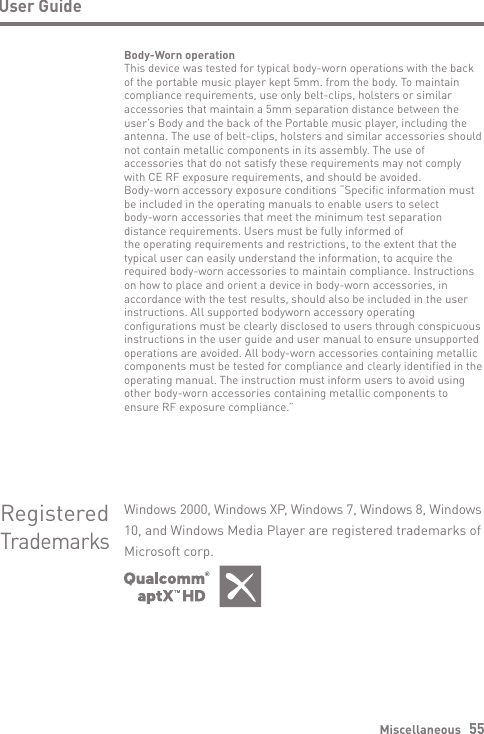 Body-Worn operationThis device was tested for typical body-worn operations with the back of the portable music player kept 5mm. from the body. To maintain compliance requirements, use only belt-clips, holsters or similar accessories that maintain a 5mm separation distance between the user’s Body and the back of the Portable music player, including the antenna. The use of belt-clips, holsters and similar accessories should not contain metallic components in its assembly. The use of accessories that do not satisfy these requirements may not complywith CE RF exposure requirements, and should be avoided.Body-worn accessory exposure conditions “Specific information must be included in the operating manuals to enable users to selectbody-worn accessories that meet the minimum test separation distance requirements. Users must be fully informed ofthe operating requirements and restrictions, to the extent that the typical user can easily understand the information, to acquire the required body-worn accessories to maintain compliance. Instructions on how to place and orient a device in body-worn accessories, in accordance with the test results, should also be included in the user instructions. All supported bodyworn accessory operating configurations must be clearly disclosed to users through conspicuous instructions in the user guide and user manual to ensure unsupported operations are avoided. All body-worn accessories containing metallic components must be tested for compliance and clearly identified in the operating manual. The instruction must inform users to avoid using other body-worn accessories containing metallic components toensure RF exposure compliance.”Miscellaneous   55User GuideRegisteredTrademarksWindows 2000, Windows XP, Windows 7, Windows 8, Windows10, and Windows Media Player are registered trademarks ofMicrosoft corp.