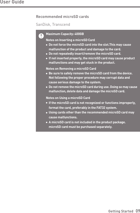Getting Started   09User GuideMaximum Capacity: 400GBNotes on Inserting a microSD Card  Do not force the microSD card into the slot.This may cause   malfunction of the product and damage to the card.  Do not repeatedly insert/remove the microSD card.  If not inserted properly, the microSD card may cause product   malfunctions and may get stuck in the product.Notes on Removing a microSD Card  Be sure to safely remove the microSD card from the device.  Not following the proper procedure may corrupt data and   cause serious damage to the system. Do not remove the microSD card during use. Doing so may cause   malfunction, delete data and damage the microSD card.Notes on Using a microSD Card  If the microSD card is not recognized or functions improperly,   format the card, preferably in the FAT32 system.  Using cards other than the recommended microSD card may   cause malfunctions.  A microSD card is not included in the product package.  microSD card must be purchased separately.Recommended microSD cardsSanDisk, Transcend