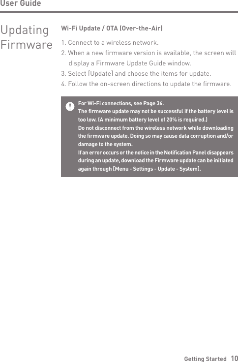 Getting Started   10User GuideFor Wi-Fi connections, see Page 36.The firmware update may not be successful if the battery level is too low. (A minimum battery level of 20% is required.)Do not disconnect from the wireless network while downloading the firmware update. Doing so may cause data corruption and/or damage to the system.If an error occurs or the notice in the Notification Panel disappears during an update, download the Firmware update can be initiated again through [Menu - Settings - Update - System].Wi-Fi Update / OTA (Over-the-Air)1. Connect to a wireless network.2. When a new firmware version is available, the screen will   display a Firmware Update Guide window.3. Select [Update] and choose the items for update.4. Follow the on-screen directions to update the firmware.Updating Firmware