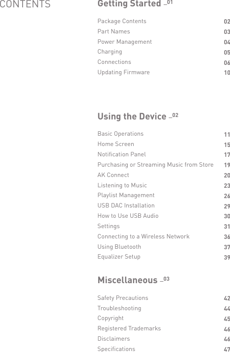 Package ContentsPart NamesPower ManagementChargingConnectionsUpdating FirmwareGetting Started _01Basic OperationsHome ScreenNotification PanelPurchasing or Streaming Music from StoreAK ConnectListening to MusicPlaylist ManagementUSB DAC InstallationHow to Use USB AudioSettingsConnecting to a Wireless NetworkUsing BluetoothEqualizer SetupUsing the Device _02CONTENTS02030405061011151719202326293031363739Safety PrecautionsTroubleshootingCopyrightRegistered TrademarksDisclaimersSpecificationsMiscellaneous _03424445464647