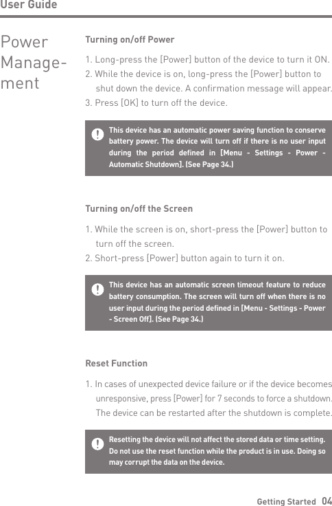 User GuideGetting Started   04Resetting the device will not affect the stored data or time setting.Do not use the reset function while the product is in use. Doing so may corrupt the data on the device.Reset Function1. In cases of unexpected device failure or if the device becomes  unresponsive, press [Power] for 7 seconds to force a shutdown.  The device can be restarted after the shutdown is complete.This device has an automatic screen timeout feature to reduce battery consumption. The screen will turn off when there is no user input during the period defined in [Menu - Settings - Power - Screen Off]. (See Page 34.)Turning on/off the Screen1. While the screen is on, short-press the [Power] button to   turn off the screen.2. Short-press [Power] button again to turn it on.This device has an automatic power saving function to conserve battery power. The device will turn off if there is no user input during the period defined in [Menu - Settings - Power - Automatic Shutdown]. (See Page 34.)Turning on/off Power1. Long-press the [Power] button of the device to turn it ON.2. While the device is on, long-press the [Power] button to  shut down the device. A confirmation message will appear.3. Press [OK] to turn off the device.Power Manage-ment