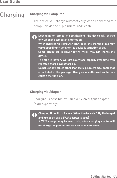 Getting Started   05User GuideDepending on computer specifications, the device will charge only when the computer is turned on.When charging via computer connection, the charging time may vary depending on whether the device is turned on or off.Some computers in power-saving mode may not charge the device.The built-in battery will gradually lose capacity over time with repeated charging/discharging.Do not use any cables other than the 5-pin micro-USB cable that is included in the package. Using an unauthorized cable may cause a malfunction.Charging via Computer1. The device will charge automatically when connected to a   computer via the 5-pin micro-USB cable.Charging Time: Up to 4 hours (When the device is fully discharged and turned off and a 5V 2A adapter is used) A 5V 2A charger may be used. Using a fast charging adapter will not charge the product and may cause malfunctions.Charging via Adapter1. Charging is possible by using a 5V 2A output adapter   (sold separately).Charging